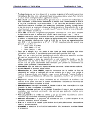Eduardo A. Aguirre & Yoel A. Vivas Completación de Pozos
 Fracturamiento: es una forma de permitir el acceso a los poros de la formación que contiene
hidrocarburos. Se dirige fluido a alta presión hacia la roca, causando su ruptura. Para mantener
la ruptura abierta se emplean aditivos (agentes de sostén).
 Gas natural: una mezcla de hidrocarburos gaseosos que se encuentra en muchos tipos de
roca sedimentaria y estrechamente relacionadas a petróleo crudo, diferenciándose de ésta en
el rango de hidrocarburos y sus constituyentes. El gas natural es principalmente parafínico,
consiste principalmente de metano, con proporciones significativas de etano, propano, butano
y algo de pentano, y usualmente nitrógeno y dióxido de carbono. Otra definición.- Es el gas
natural asociado y no asociado, en su estado natural. Puede ser húmedo si tiene condensado,
o ser seco si no tiene condensado.
 Grado API: clasificación para petróleo con propósitos particulares en función de su densidad.
Numéricamente el valor es obtenido de la fórmula: [141.5 / Grav. Espec. A 16° C] – 131.5.
 Petróleo: una mezcla líquida de muchas sustancias, principalmente compuestas de hidrógeno
y oxígeno. El petróleo crudo varía en apariencia desde incoloro hasta completamente negro,
tiene una capacidad calorífica entre 18,300 a 19,500 Btu por libra y una gravedad específica
entre 0.78 y 1.00 (correspondiente a 50° API y 10° API, respectivamente). De acuerdo a su
gravedad se clasifican en:
o Crudo Liviano > 30° API.
o Crudo Medio 22-30°API.
o Crudo Pesado < 22° API.
 Poro: es el espacio vacío que posee la roca donde se puede almacenar aire, agua,
hidrocarburo u otro fluido. El porcentaje de espacio vacío es la porosidad de la roca.
 Pozo: hoyo que ha sido terminado apropiadamente con los aditamentos requeridos, para traer
a la superficie la producción de gas y/o petróleo de un yacimiento.
 Pozo abandonado: un pozo que actualmente no está produciendo, debido a que fue
originalmente seco (dry hole) o debido a que ha cesado de producir. La regulación peruana
requiere que los pozos abandonados sean taponados para prevenir la contaminación de
petróleo, gas o agua desde un estrato hacia otro.
 Pozo de gas: hoyo que tiene como objetivo de extraer gas natural y llevarlo hasta la superficie.
 Presión de poro: es la presión del yacimiento.
 Rehabilitación de Pozos (RA/RC): operación programada que se realiza con fines de
reestablecer y/o mejorar la capacidad del intervalo productor de un pozo, o de cambiar el
horizonte de producción por otro ubicado a mayor o menor profundidad. Presenta el esfuerzo
requerido para ejecutar trabajos de estimulaciones, reparaciones, recañoneo y/o terminación a
pozos.
 Reparación: trabajos que se hacen únicamente en las instalaciones de superficie o de
subsuelo de los pozos con fines de corregir inconvenientes o desperfectos mecánicos que
disminuyan o impidan la producción de pozos.
 Reservas posibles: estimado de reservas de petróleo o gas en base a datos geológicos o de
ingeniería, de áreas no perforadas o no probadas.
 Reservas probables: estimado de las reservas de petróleo y/o gas en base a estructuras
penetradas, pero requiriendo confirmación más avanzada para podérseles clasificar como
reservas probadas.
 Reservas probadas: la cantidad de petróleo y gas que se estima recuperable de campos
conocidos, bajo condiciones económicas y operativas existentes.
 Reservas recuperables: la proporción de hidrocarburos que se puede recuperar de un
yacimiento empleando técnicas existentes.
 RGP: es la proporción de petróleo y gas obtenida en un pozo productor bajo condiciones de
presión y temperatura dadas.
 Viscosidad: la resistencia de un líquido al movimiento o flujo; normalmente se abate al elevar
la temperatura.
 