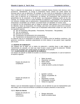 Eduardo A. Aguirre & Yoel A. Vivas Completación de Pozos
Para la selección de empacaduras es necesario considerar diversos factores tanto técnicos como
económicos. Generalmente, se escoge la empacadura menos costosa que puede realizar las
funciones para la cual se selecciona. Sin embargo, el costo inicial de la empacadura no debe ser el
único criterio de selección. Es necesario tomar en cuenta los requerimientos presentes y futuros de los
pozos para la selección de la empacadura, por ejemplo, las empacaduras más económicas son
generalmente las de compresión y las de tensión. Las empacaduras hidráulicas suelen ser las más
costosas. Es necesario tomar en cuenta facilidades de reparación y disponibilidad. Las empacaduras
con sistemas complejos para el asentamiento y desasentamiento deben evitarse, así por ejemplo, las
empacaduras recuperables que se liberan con simple tensión son deseables en muchos casos.
La selección de una empacadura para un trabajo en particular, debe basarse en el conocimiento de
las diferentes clases de empacaduras. Sin embargo, para hacer una selección preliminar es necesario
recabar la siguiente información y verificar que la empacadura seleccionada cumpla con cada uno de
los siguientes aspectos:
a) Tipo de empacadura (Recuperable, Permanentes, Permanentes – Recuperables).
b) Tipo de completación.
c) Dirección de la presión.
d) Procedimiento de asentamiento de la empacadura.
e) Procedimiento de desasentamiento de la empacadura.
La selección final de la empacadura se basará en un balance entre los beneficios mecánicos y las
ganancias económicas, resultando preponderante de dicho balance lo que genere mayor seguridad
para el pozo.
1.3. EQUIPOS DE SUBSUELO[2].
Son aquellos que se bajan con la tubería de producción y permiten llevar a cabo trabajos de
mantenimiento en subsuelo, sin tener que matar el pozo o sacar la tubería de producción. También
proporcionan facilidades para instalar equipos de seguridad en el subsuelo.
1.3.1. CLASIFICACIÓN DE LOS EQUIPOS DE SUBSUELO.
Los equipos de subsuelo se dividen de acuerdo a su función en la completación, lo cual se muestra en
el esquema siguiente:
Debido a que son demasiados equipos de subsuelo, solo se definirán los que son representativos para
este trabajo, esto en busca de sintetizar la cantidad de conceptos presentes en esta sección.
1.3.1.1. Niples de Asiento.
Equipos de subsuelo de
completación
 Niples de asiento
 Dispositivos removibles
 Niples pulidos
 Acoples de flujo
 Juntas de erosión y juntas de impacto
Equipos de subsuelo de
producción
 Igualador sustituto
 Tapones recuperables de
eductor
 Reguladores de fondo
 Estrangulador de fondo
 Válvula de seguridad
Equipos de subsuelo de
separación y
comunicación
 Mangas deslizantes
 Mandril de bolsillo lateral
 