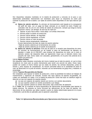Eduardo A. Aguirre & Yoel A. Vivas Completación de Pozos
Son dispositivos tubulares insertados en la tubería de producción y comunes en el pozo a una
determinada profundidad. Internamente son diseñados para alojar un dispositivo de cierre para
controlar la producción de la tubería. Los niples de asiento están disponibles en dos tipos básicos que
son:
a) Niples de asiento selectivo: Su principio de funcionamiento está basado en la comparación
del perfil del niple, con un juego de llaves colocado en un mandril de cierre. Pueden ser
colocados más de uno en una corrida de tubería de producción, siempre que tenga la misma
dimensión interna. Las ventajas de este tipo de niple son:
 Taponar el pozo hacia arriba o hacia abajo o en ambas direcciones.
 Permite probar la tubería de producción.
 Permite colocar válvulas de seguridad.
 Permite colocar reguladores en fondo.
 Permite colocar un niple de parada.
 Permite colocar empacaduras hidráulicas.
Existen básicamente dos tipos de niples de asiento selectivo:
• Niple de asiento selectivo por la herramienta de corrida.
• Niple de asiento selectivo por el mandril de localización.
b) Niples de asiento no selectivo: Este tipo de niple es un receptor para dispositivos de cierre.
Su principio de funcionamiento es de impedir el paso de herramientas de diámetro no
deseado a través de él (“NO-GO”), para localizar los dispositivos de cierre, por lo tanto el
diámetro exterior del dispositivo debe ser ligeramente mayor que el diámetro interno más
pequeño del niple. Estos niples son colocados, generalmente, en el punto más profundo de la
tubería de producción.
1.3.1.2. Niples Pulidos.
Son pequeños niples tubulares construidos del mismo material que el niple de asiento, el cual no tiene
receptáculo de cierre pero es pulido internamente para recibir una sección de sellos. Estos niples
pueden ser usados al mismo tiempo que los niples de asiento, las camisas deslizantes, juntas de
erosión y otros equipos de completación. Su función primordial radica en la posibilidad de aislar en
caso de filtraciones en la junta de erosión, haciendo uso de herramientas de guaya fina y mediante un
ensamblaje.
1.3.1.3. Tapones Recuperables de Eductor.
Son empleados para taponar la tubería de producción y tener la posibilidad de realizar así trabajos de
mantenimiento y reparación de subsuelo. Existen tres tipos básicos de tapones recuperables, los
cuales son asentados en niples o en la tubería de producción. Estos tres tipos se clasifican según la
dirección en que son capaces de soportar presión.
a) Los que son capaces de soportar presión por encima o en sentido descendente.
b) Los que soportan presión en sentido ascendente o por debajo.
c) Los que soportan presión en ambas direcciones, bajo condiciones de operación.
En la Tabla 1-4, se muestran en forma esquemática las aplicaciones recomendadas para taponar la
tubería eductora. Se presenta en forma funcional las aplicaciones de los tipos de tapones, las
direcciones de las presiones que deben soportar cuando se realiza determinada operación en el pozo
y finalmente cual de ellos es aplicable para la operación presentada.
Tabla 1-4. Aplicaciones Recomendadas para Operaciones más Comunes con Tapones.
 