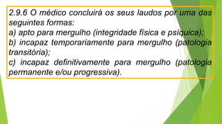 2.9.6 O médico concluirá os seus laudos por uma das
seguintes formas:
a) apto para mergulho (integridade física e psíquica);
b) incapaz temporariamente para mergulho (patologia
transitória);
c) incapaz definitivamente para mergulho (patologia
permanente e/ou progressiva).
 