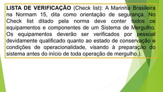 LISTA DE VERIFICAÇÃO (Check list): A Marinha Brasileira
na Normam 15, dita como orientação de segurança. No
Check list ditado pela norma deve conter todos os
equipamentos e componentes de um Sistema de Mergulho.
Os equipamentos deverão ser verificados por pessoal
devidamente qualificado quanto ao estado de conservação e
condições de operacionalidade, visando à preparação do
sistema antes do início de toda operação de mergulho.).
 