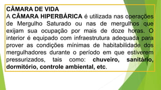 CÂMARA DE VIDA
A CÂMARA HIPERBÁRICA é utilizada nas operações
de Mergulho Saturado ou nas de mergulhos que
exijam sua ocupação por mais de doze horas. O
interior é equipado com infraestrutura adequada para
prover as condições mínimas de habitabilidade dos
mergulhadores durante o período em que estiverem
pressurizados, tais como: chuveiro, sanitário,
dormitório, controle ambiental, etc.
 