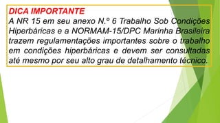 DICA IMPORTANTE
A NR 15 em seu anexo N.º 6 Trabalho Sob Condições
Hiperbáricas e a NORMAM-15/DPC Marinha Brasileira
trazem regulamentações importantes sobre o trabalho
em condições hiperbáricas e devem ser consultadas
até mesmo por seu alto grau de detalhamento técnico.
 