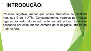 
INTRODUÇÃO:
Pressão negativa, menor que nossa atmosfera ao nível do
mar, que é de 1 ATM. Constantemente, voamos por muitos
lugares ao redor do mundo e fomos até a Lua, tudo isso
passando por essa imensa camada de ar negativa, abaixo de
1 atmosfera. .
 