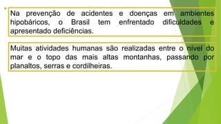 
Na prevenção de acidentes e doenças em ambientes
hipobáricos, o Brasil tem enfrentado dificuldades e
apresentado deficiências.
Muitas atividades humanas são realizadas entre o nível do
mar e o topo das mais altas montanhas, passando por
planaltos, serras e cordilheiras.
 