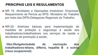 PRINCIPAIS LEIS E REGULAMENTOS
 NR 15. Atividades e Operações Insalubres: Empresas-
Requerimento de Perícia ao MTE- Ministério do Trabalho
por meio das DRTs-Delegacias Regionais do Trabalho;
 NR-32- diretrizes básicas para implementação de
medidas de proteção e segurança à saúde dos
trabalhadores:trabalhadores nos serviços de saúde e
atividades de promoção à saúde;
Obs:Obrigatoriedade de vacinação dos
trabalhadores-tétano, difteria, hepatite B e outros
(risco ocupacional)
 