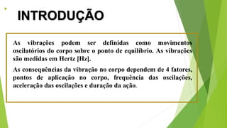 
INTRODUÇÃO
As vibrações podem ser definidas como movimentos
oscilatórios do corpo sobre o ponto de equilíbrio. As vibrações
são medidas em Hertz [Hz].
As consequências da vibração no corpo dependem de 4 fatores,
pontos de aplicação no corpo, frequência das oscilações,
aceleração das oscilações e duração da ação.
 