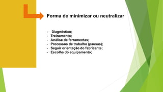 Forma de minimizar ou neutralizar
- Diagnóstico;
- Treinamento;
- Análise de ferramentas;
- Processos de trabalho (pausas);
- Seguir orientação do fabricante;
- Escolha do equipamento;
 