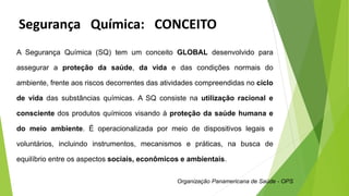 A Segurança Química (SQ) tem um conceito GLOBAL desenvolvido para
assegurar a proteção da saúde, da vida e das condições normais do
ambiente, frente aos riscos decorrentes das atividades compreendidas no ciclo
de vida das substâncias químicas. A SQ consiste na utilização racional e
consciente dos produtos químicos visando à proteção da saúde humana e
do meio ambiente. É operacionalizada por meio de dispositivos legais e
voluntários, incluindo instrumentos, mecanismos e práticas, na busca de
equilíbrio entre os aspectos sociais, econômicos e ambientais.
Organização Panamericana de Saúde - OPS
Segurança Química: CONCEITO
 