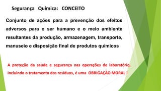 Conjunto de ações para a prevenção dos efeitos
adversos para o ser humano e o meio ambiente
resultantes da produção, armazenagem, transporte,
manuseio e disposição final de produtos químicos
A proteção da saúde e segurança nas operações de laboratório,
incluindo o tratamento dos resíduos, é uma OBRIGAÇÃO MORAL !
Segurança Química: CONCEITO
 