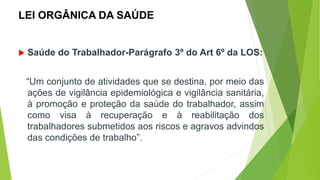 LEI ORGÂNICA DA SAÚDE
 Saúde do Trabalhador-Parágrafo 3º do Art 6º da LOS:
“Um conjunto de atividades que se destina, por meio das
ações de vigilância epidemiológica e vigilância sanitária,
à promoção e proteção da saúde do trabalhador, assim
como visa à recuperação e à reabilitação dos
trabalhadores submetidos aos riscos e agravos advindos
das condições de trabalho”.
 