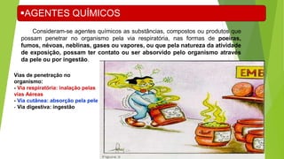 Consideram-se agentes químicos as substâncias, compostos ou produtos que
possam penetrar no organismo pela via respiratória, nas formas de poeiras,
fumos, névoas, neblinas, gases ou vapores, ou que pela natureza da atividade
de exposição, possam ter contato ou ser absorvido pelo organismo através
da pele ou por ingestão.
AGENTES QUÍMICOS
Vias de penetração no
organismo:
- Via respiratória: inalação pelas
vias Aéreas
- Via cutânea: absorção pela pele
- Via digestiva: ingestão
 