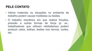 PELE CONTATO
• Vários materiais ou situações no ambiente de
trabalho podem causar moléstias ou lesões.
• O trabalho mecânico em que realiza fricções,
pressão e outras formas de força (p. ex.,
trabalhadores que utilizam rebitadeiras) podem
produzir calos, bolhas, lesões nos nervos, cortes,
etc.
 
