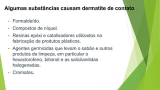 Algumas substâncias causam dermatite de contato
• Formaldeído.
• Compostos de níquel.
• Resinas epóxi e catalisadores utilizados na
fabricação de produtos plásticos.
• Agentes germicidas que levam o sabão e outros
produtos de limpeza, em particular o
hexaclorofeno, bitionol e as salicilanilidas
halogenadas.
• Cromatos.
 