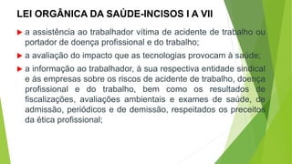 LEI ORGÂNICA DA SAÚDE-INCISOS I A VII
 a assistência ao trabalhador vítima de acidente de trabalho ou
portador de doença profissional e do trabalho;
 a avaliação do impacto que as tecnologias provocam à saúde;
 a informação ao trabalhador, à sua respectiva entidade sindical
e às empresas sobre os riscos de acidente de trabalho, doença
profissional e do trabalho, bem como os resultados de
fiscalizações, avaliações ambientais e exames de saúde, de
admissão, periódicos e de demissão, respeitados os preceitos
da ética profissional;
 
