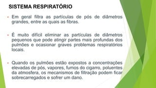 SISTEMA RESPIRATÓRIO
• Em geral filtra as partículas de pós de diâmetros
grandes, entre as quais as fibras.
• É muito difícil eliminar as partículas de diâmetros
pequenos que pode atingir partes mais profundas dos
pulmões e ocasionar graves problemas respiratórios
locais.
• Quando os pulmões estão expostos a concentrações
elevadas de pós, vapores, fumos do cigarro, poluentes
da atmosfera, os mecanismos de filtração podem ficar
sobrecarregados e sofrer um dano.
 