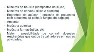 • Mineiros de bauxita (compostos de silício)
• Mineiros de carvão ( sílica e alumina)
• Engenhos de açúcar ( emissão de poluentes
com a queima da palha e fungos do bagaço)
• Amianto
• Indústria química
• Indústria farmacêutica, etc
Maior possibilidade de contrair doenças
respiratórias que outros trabalhadores em outras
atividades.
 