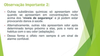 • Outras substâncias químicas só apresentam odor
quando se apresentam em concentrações muito
acima dos “níveis de segurança” e já podem estar
provocando danos à saúde.
• Alternativamente, outras não apresentam odor após
determinado tempo próximo a elas, pois o nariz se
habitua com o seu odor (adaptação).
• Dessa forma o olfato nem sempre é um sinal de
alarme confiável.
Observação Importante 2:
 