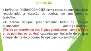 DEFINIÇÃO
Define-se PNEUMOCONIOSES como casos de pneumopatias
relacionadas à inalação de poeiras em ambientes de
trabalho.
O termo designa genericamente todas as doenças
pulmonares PARENQUIMATOSAS
(Tecido característico dos órgãos glandulosos, como o fígad
o, os pulmões ou os rins) causadas por inalação de poeiras
independente do processo fisiopatogenico envolvido.
 