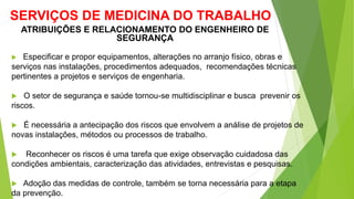 SERVIÇOS DE MEDICINA DO TRABALHO
 Especificar e propor equipamentos, alterações no arranjo físico, obras e
serviços nas instalações, procedimentos adequados, recomendações técnicas
pertinentes a projetos e serviços de engenharia.
 O setor de segurança e saúde tornou-se multidisciplinar e busca prevenir os
riscos.
 É necessária a antecipação dos riscos que envolvem a análise de projetos de
novas instalações, métodos ou processos de trabalho.
 Reconhecer os riscos é uma tarefa que exige observação cuidadosa das
condições ambientais, caracterização das atividades, entrevistas e pesquisas.
 Adoção das medidas de controle, também se torna necessária para a etapa
da prevenção.
ATRIBUIÇÕES E RELACIONAMENTO DO ENGENHEIRO DE
SEGURANÇA
 