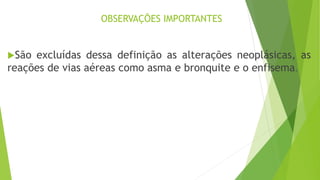 OBSERVAÇÕES IMPORTANTES
São excluídas dessa definição as alterações neoplásicas, as
reações de vias aéreas como asma e bronquite e o enfisema.
 