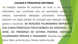 CAUSAS E PRINCIPAIS SINTOMAS
A inalação repetida de partículas dá início a um processo
inflamatório, que, cronificado e/ou em quantidade, supera as
defesas, acarretando alterações pulmonares. Normalmente
possuem um longo período de evolução para doenças crônicas,
graves e incuráveis. AS REAÇÕES PULMONARES DEPENDEM
DAS CARACTERÍSTICAS FÍSICO-QUÍMICA DO AEROSSOL, DA
DOSE, DA PRESENÇA DE OUTRAS POEIRAS, DOENÇAS
PULMONARES PRÉVIAS E TABAGISMO. Dispnéia aos esforços,
tosse, febre, perda de peso, fibrose, lesões de pele.
 