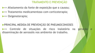 TRATAMENTO E PREVENÇÃO
=> Afastamento da fonte de exposição que a causou;
=> Tratamento medicamentoso com corticoterapia;
=> Oxigenoterapia;
PRINCIPAL MEDIDA DE PREVENÇÃO DE PNEUMOCONIOSES
=> Controle de situações de risco inalatório na geração e
disseminação de aerossóis nos ambiente de trabalho.
 