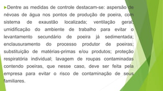 Dentre as medidas de controle destacam-se: aspersão de
névoas de água nos pontos de produção de poeira, com
sistema de exaustão localizada; ventilação geral;
umidificação do ambiente de trabalho para evitar o
levantamento secundário de poeira já sedimentada;
enclausuramento do processo produtor de poeiras;
substituição de matérias-primas e/ou produtos; proteção
respiratória individual; lavagem de roupas contaminadas
contendo poeiras, que nesse caso, deve ser feita pela
empresa para evitar o risco de contaminação de seus
familiares.
 