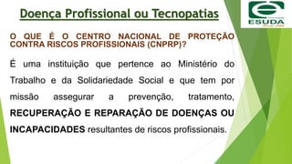 Doença Profissional ou Tecnopatias
O QUE É O CENTRO NACIONAL DE PROTEÇÃO
CONTRA RISCOS PROFISSIONAIS (CNPRP)?
É uma instituição que pertence ao Ministério do
Trabalho e da Solidariedade Social e que tem por
missão assegurar a prevenção, tratamento,
RECUPERAÇÃO E REPARAÇÃO DE DOENÇAS OU
INCAPACIDADES resultantes de riscos profissionais.
 