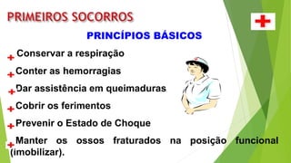 PRINCÍPIOS BÁSICOS
Conservar a respiração
Conter as hemorragias
Dar assistência em queimaduras
Cobrir os ferimentos
Prevenir o Estado de Choque
Manter os ossos fraturados na posição funcional
(imobilizar).
 
