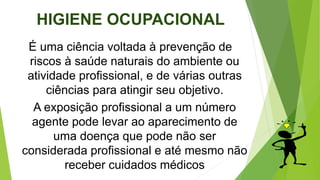 HIGIENE OCUPACIONAL
É uma ciência voltada à prevenção de
riscos à saúde naturais do ambiente ou
atividade profissional, e de várias outras
ciências para atingir seu objetivo.
A exposição profissional a um número
agente pode levar ao aparecimento de
uma doença que pode não ser
considerada profissional e até mesmo não
receber cuidados médicos
 