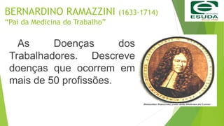 BERNARDINO RAMAZZINI (1633-1714)
“Pai da Medicina do Trabalho”
As Doenças dos
Trabalhadores. Descreve
doenças que ocorrem em
mais de 50 profissões.
 