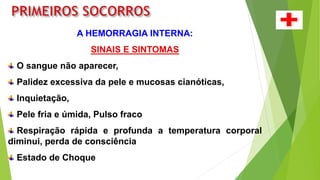 A HEMORRAGIA INTERNA:
SINAIS E SINTOMAS
O sangue não aparecer,
Palidez excessiva da pele e mucosas cianóticas,
Inquietação,
Pele fria e úmida, Pulso fraco
Respiração rápida e profunda a temperatura corporal
diminui, perda de consciência
Estado de Choque
 