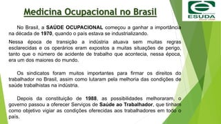 Medicina Ocupacional no Brasil
No Brasil, a SAÚDE OCUPACIONAL começou a ganhar a importância
na década de 1970, quando o país estava se industrializando.
Nessa época de transição a indústria atuava sem muitas regras
esclarecidas e os operários eram expostos a muitas situações de perigo,
tanto que o número de acidente de trabalho que acontecia, nessa época,
era um dos maiores do mundo.
Os sindicatos foram muitos importantes para firmar os direitos do
trabalhador no Brasil, assim como lutaram pela melhoria das condições de
saúde trabalhistas na indústria.
Depois da constituição de 1988, as possibilidades melhoraram, o
governo passou a oferecer Serviços de Saúde ao Trabalhador, que tinham
como objetivo vigiar as condições oferecidas aos trabalhadores em todo o
país.
 