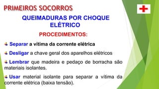 QUEIMADURAS POR CHOQUE
ELÉTRICO
PROCEDIMENTOS:
Separar a vítima da corrente elétrica
Desligar a chave geral dos aparelhos elétricos
Lembrar que madeira e pedaço de borracha são
materiais isolantes.
Usar material isolante para separar a vítima da
corrente elétrica (baixa tensão).
 
