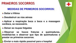 MEDIDAS DE PRIMEIROS SOCORROS:
Deitar a Vítima
Desobstruir as vias aéreas
Aplicar a respiração boca a boca e a massagem
cardíaca, se necessário.
Deixar as roupas folgadas
Observar se houve fraturas e queimaduras,
imobilizá-las e observar que tipo de queimaduras e
prestar os primeiros socorros.
Enviar o mais rápido possível para o hospital
 