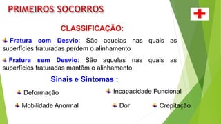 CLASSIFICAÇÃO:
Fratura com Desvio: São aquelas nas quais as
superfícies fraturadas perdem o alinhamento.
Fratura sem Desvio: São aquelas nas quais as
superfícies fraturadas mantêm o alinhamento.
Sinais e Sintomas :
Dor
Deformação Incapacidade Funcional
Mobilidade Anormal Crepitação
 
