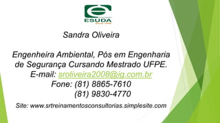 Sandra Oliveira
Engenheira Ambiental, Pós em Engenharia
de Segurança Cursando Mestrado UFPE.
E-mail: sroliveira2008@ig.com.br
Fone: (81) 8865-7610
(81) 9830-4770
Site: www.srtreinamentosconsultorias.simplesite.com
 