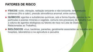 FATORES DE RISCO
 FÍSICOS: ruído, vibração, radiação ionizante e não-ionizante, temperaturas
extremas (frio e calor), pressão atmosférica anormal, entre outros;
 QUÍMICOS: agentes e substâncias químicas, sob a forma líquida, gasosa ou de
partículas e poeiras minerais e vegetais, comuns nos processos de trabalho (ver
a coluna de agentes etiológicos ou fatores de risco na Lista de Doenças
Relacionadas ao Trabalho);
 BIOLÓGICOS: vírus, bactérias, parasitas, geralmente associados ao trabalho em
hospitais, laboratórios e na agricultura e pecuária
 