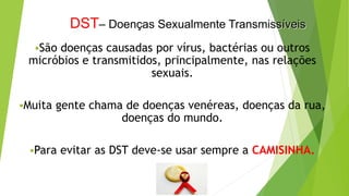 DST– Doenças Sexualmente Transmissíveis
São doenças causadas por vírus, bactérias ou outros
micróbios e transmitidos, principalmente, nas relações
sexuais.
Muita gente chama de doenças venéreas, doenças da rua,
doenças do mundo.
Para evitar as DST deve-se usar sempre a CAMISINHA.
 