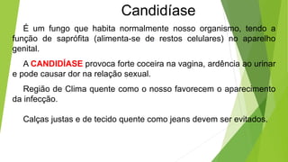 Candidíase

É um fungo que habita normalmente nosso organismo, tendo a
função de saprófita (alimenta-se de restos celulares) no aparelho
genital.
A CANDIDÍASE provoca forte coceira na vagina, ardência ao urinar
e pode causar dor na relação sexual.
Região de Clima quente como o nosso favorecem o aparecimento
da infecção.
Calças justas e de tecido quente como jeans devem ser evitados.
 