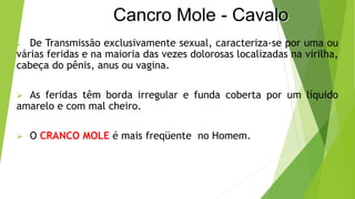 Cancro Mole - Cavalo
 De Transmissão exclusivamente sexual, caracteriza-se por uma ou
várias feridas e na maioria das vezes dolorosas localizadas na virilha,
cabeça do pênis, anus ou vagina.
 As feridas têm borda irregular e funda coberta por um líquido
amarelo e com mal cheiro.
 O CRANCO MOLE é mais freqüente no Homem.
 
