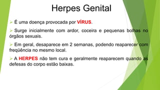 Herpes Genital
 É uma doença provocada por VÍRUS.
 Surge inicialmente com ardor, coceira e pequenas bolhas no
órgãos sexuais.
 Em geral, desaparece em 2 semanas, podendo reaparecer com
freqüência no mesmo local.
 A HERPES não tem cura e geralmente reaparecem quando as
defesas do corpo estão baixas.
 