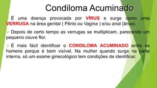 Condiloma Acuminado
 É uma doença provocada por VÍRUS e surge como uma
VERRUGA na área genital ( Pênis ou Vagina ) e/ou anal (ânus).
 Depois de certo tempo as verrugas se multiplicam, parecendo um
pequeno couve flor.
 É mais fácil identificar o CONDILOMA ACUMINADO entre os
homens porque é bem visível. Na mulher quando surge na parte
interna, só um exame ginecológico tem condições de identificar.
 
