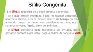Sífilis Congênita
 É o SÍFILIS adquirida pelo bebê durante a gravidez.
 Se a mãe estiver infectada e não for tratada corretamente pode
ocorrer o aborto, o bebê morrer dentro da barriga da mãe, nascer
antes do tempo ou nascer com problemas na pele, nos ossos, no
sistema nervoso, fígado, além de anêmico.
 O SÍFILIS congênito pode facilmente ser evitado, basta que a
gestante durante o pré-natal, faça o exame de sangue o VDRL.
 