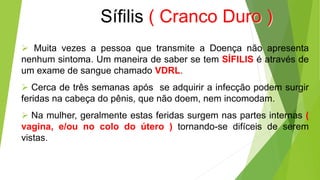 Sífilis ( Cranco Duro )
 Muita vezes a pessoa que transmite a Doença não apresenta
nenhum sintoma. Um maneira de saber se tem SÍFILIS é através de
um exame de sangue chamado VDRL.
 Cerca de três semanas após se adquirir a infecção podem surgir
feridas na cabeça do pênis, que não doem, nem incomodam.
 Na mulher, geralmente estas feridas surgem nas partes internas (
vagina, e/ou no colo do útero ) tornando-se difíceis de serem
vistas.
 