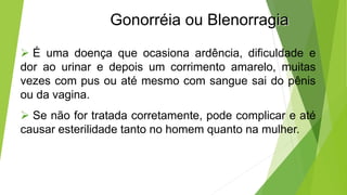 Gonorréia ou Blenorragia
 É uma doença que ocasiona ardência, dificuldade e
dor ao urinar e depois um corrimento amarelo, muitas
vezes com pus ou até mesmo com sangue sai do pênis
ou da vagina.
 Se não for tratada corretamente, pode complicar e até
causar esterilidade tanto no homem quanto na mulher.
 