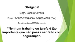 Obrigada!
Engª. Sandra Oliveira
Fone: 9-8865-7610 (Oi) / 9-9830-4770 (Tim)
E-mail: sroliveira2008@ig.com.br
“Nenhum trabalho ou tarefa é tão
importante que não possa ser feito com
segurança”.
 