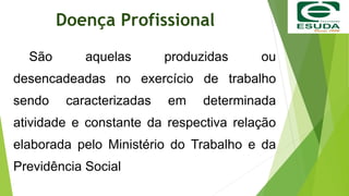 Doença Profissional
São aquelas produzidas ou
desencadeadas no exercício de trabalho
sendo caracterizadas em determinada
atividade e constante da respectiva relação
elaborada pelo Ministério do Trabalho e da
Previdência Social
 