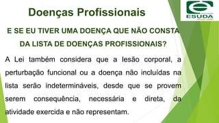 Doenças Profissionais
E SE EU TIVER UMA DOENÇA QUE NÃO CONSTA
DA LISTA DE DOENÇAS PROFISSIONAIS?
A Lei também considera que a lesão corporal, a
perturbação funcional ou a doença não incluídas na
lista serão indetermináveis, desde que se provem
serem consequência, necessária e direta, da
atividade exercida e não representam.
 
